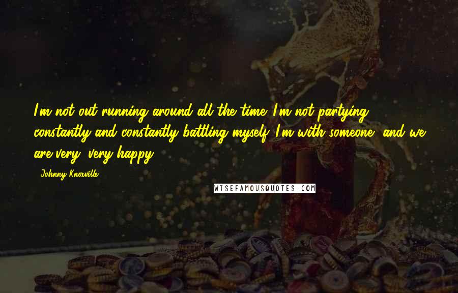 Johnny Knoxville Quotes: I'm not out running around all the time. I'm not partying constantly and constantly battling myself. I'm with someone, and we are very, very happy.