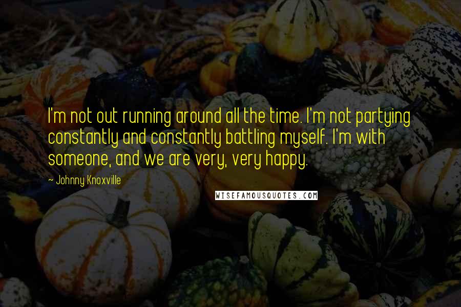 Johnny Knoxville Quotes: I'm not out running around all the time. I'm not partying constantly and constantly battling myself. I'm with someone, and we are very, very happy.