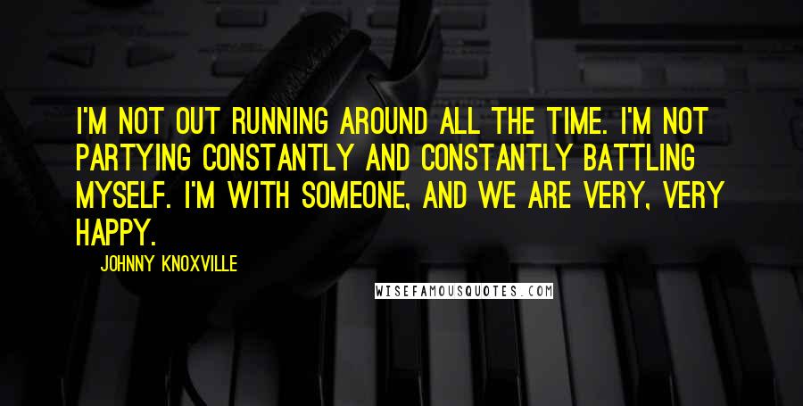 Johnny Knoxville Quotes: I'm not out running around all the time. I'm not partying constantly and constantly battling myself. I'm with someone, and we are very, very happy.