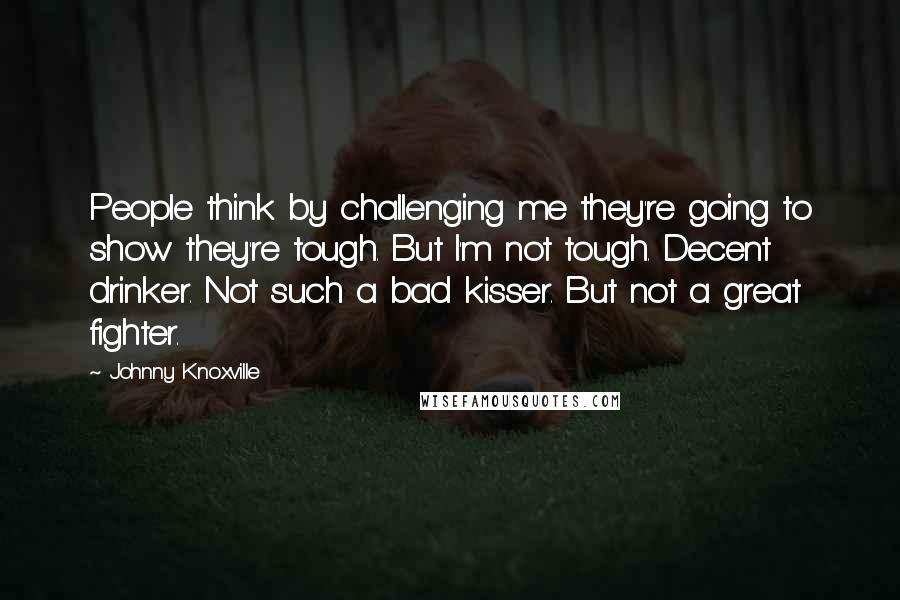 Johnny Knoxville Quotes: People think by challenging me they're going to show they're tough. But I'm not tough. Decent drinker. Not such a bad kisser. But not a great fighter.