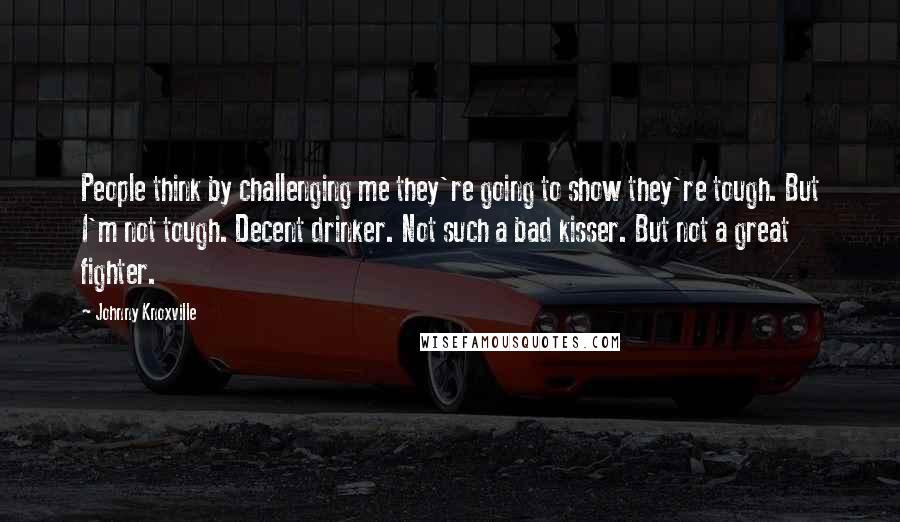 Johnny Knoxville Quotes: People think by challenging me they're going to show they're tough. But I'm not tough. Decent drinker. Not such a bad kisser. But not a great fighter.