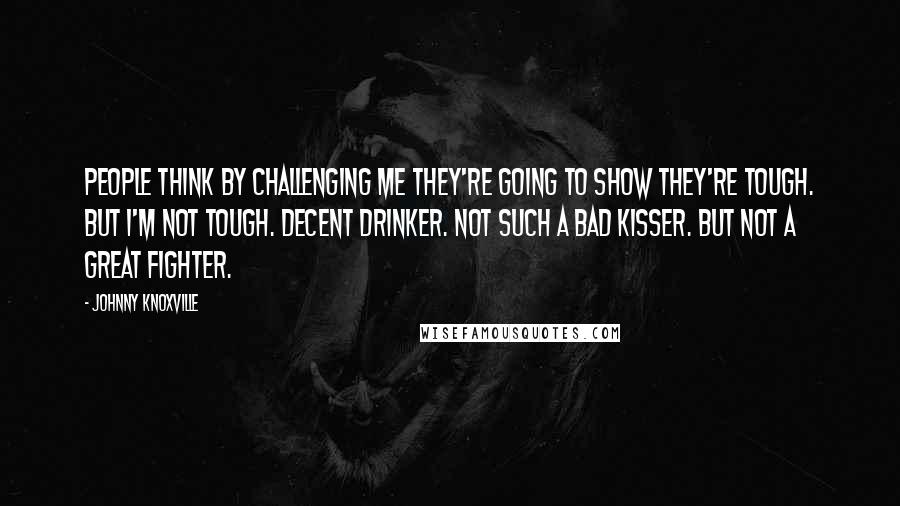 Johnny Knoxville Quotes: People think by challenging me they're going to show they're tough. But I'm not tough. Decent drinker. Not such a bad kisser. But not a great fighter.