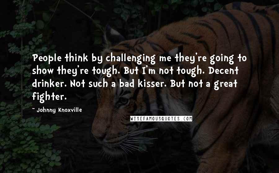 Johnny Knoxville Quotes: People think by challenging me they're going to show they're tough. But I'm not tough. Decent drinker. Not such a bad kisser. But not a great fighter.