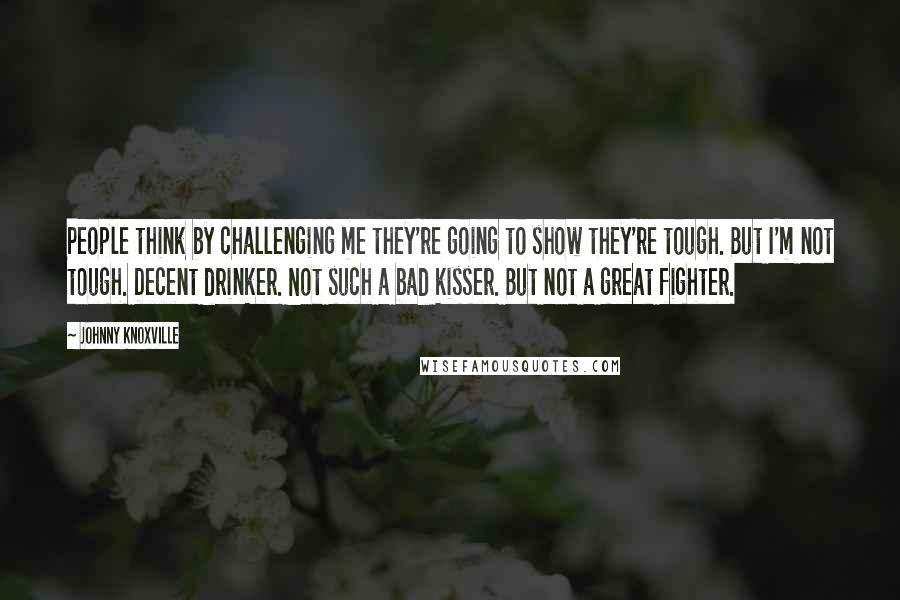 Johnny Knoxville Quotes: People think by challenging me they're going to show they're tough. But I'm not tough. Decent drinker. Not such a bad kisser. But not a great fighter.