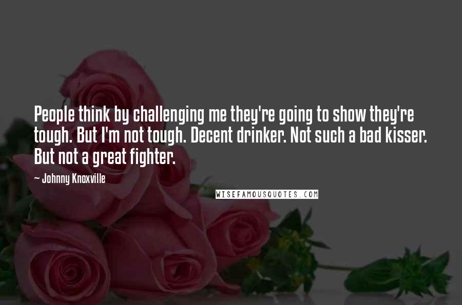 Johnny Knoxville Quotes: People think by challenging me they're going to show they're tough. But I'm not tough. Decent drinker. Not such a bad kisser. But not a great fighter.