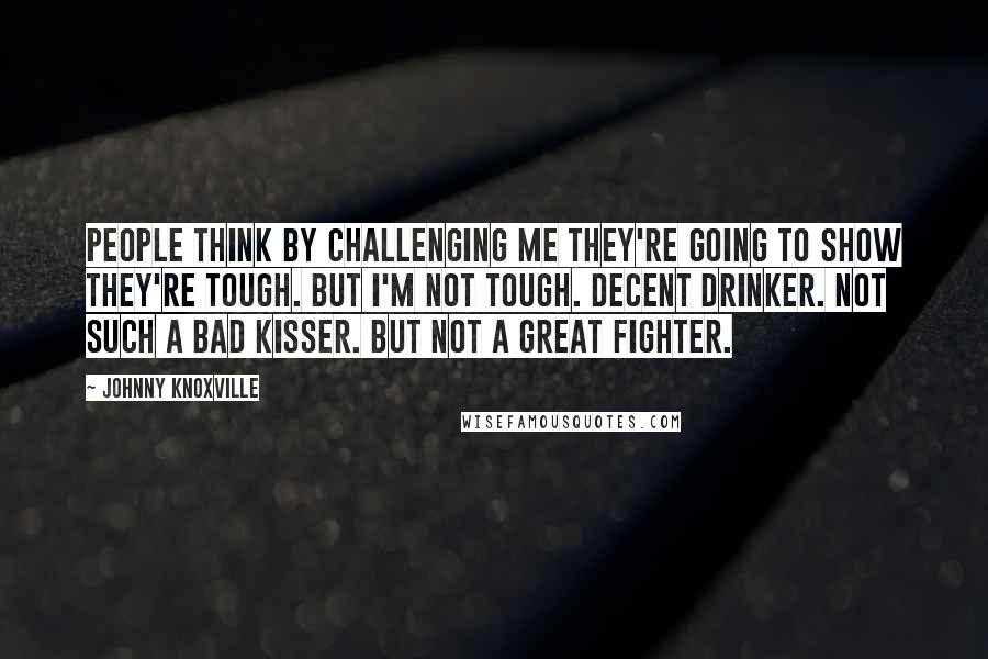 Johnny Knoxville Quotes: People think by challenging me they're going to show they're tough. But I'm not tough. Decent drinker. Not such a bad kisser. But not a great fighter.