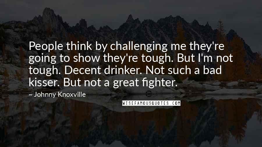 Johnny Knoxville Quotes: People think by challenging me they're going to show they're tough. But I'm not tough. Decent drinker. Not such a bad kisser. But not a great fighter.