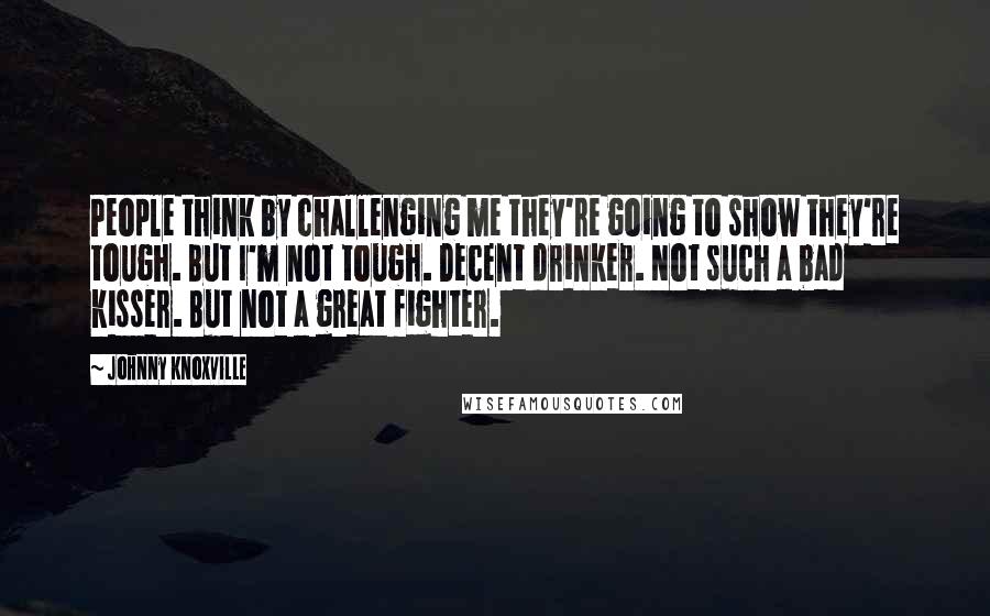 Johnny Knoxville Quotes: People think by challenging me they're going to show they're tough. But I'm not tough. Decent drinker. Not such a bad kisser. But not a great fighter.