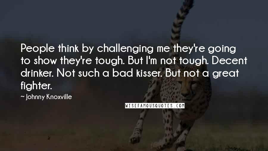 Johnny Knoxville Quotes: People think by challenging me they're going to show they're tough. But I'm not tough. Decent drinker. Not such a bad kisser. But not a great fighter.