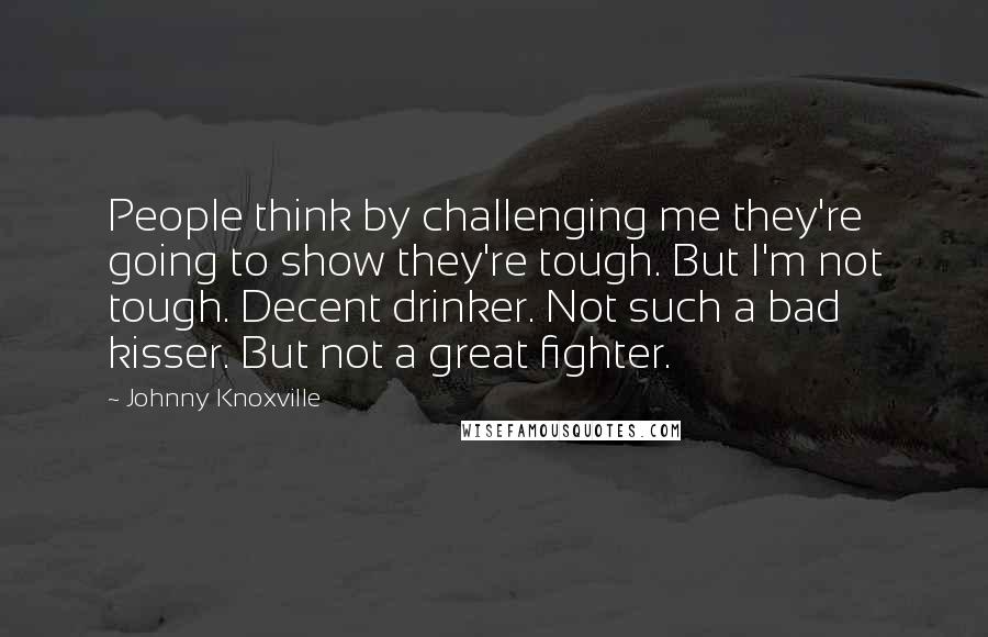 Johnny Knoxville Quotes: People think by challenging me they're going to show they're tough. But I'm not tough. Decent drinker. Not such a bad kisser. But not a great fighter.