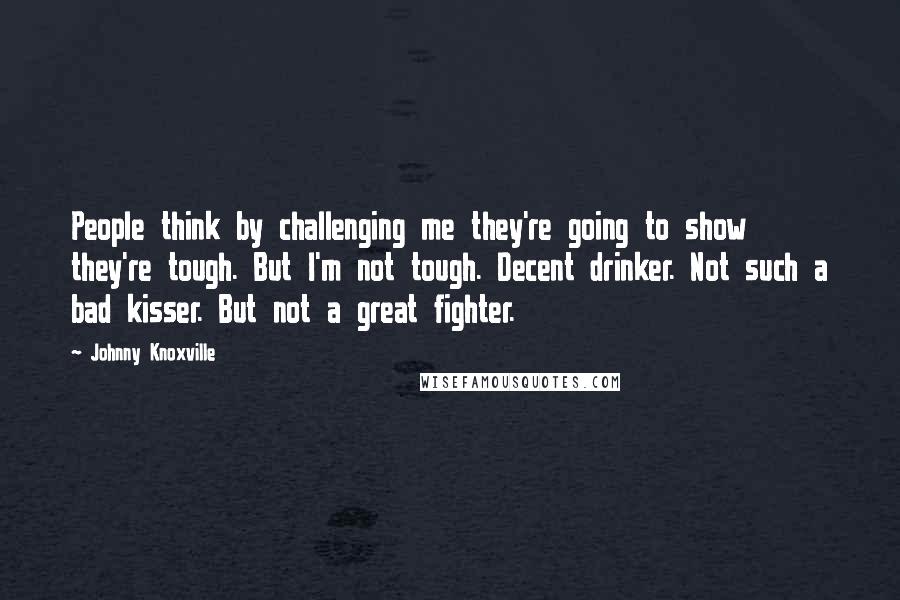 Johnny Knoxville Quotes: People think by challenging me they're going to show they're tough. But I'm not tough. Decent drinker. Not such a bad kisser. But not a great fighter.