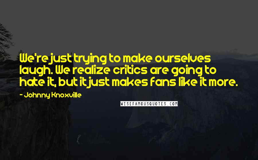 Johnny Knoxville Quotes: We're just trying to make ourselves laugh. We realize critics are going to hate it, but it just makes fans like it more.