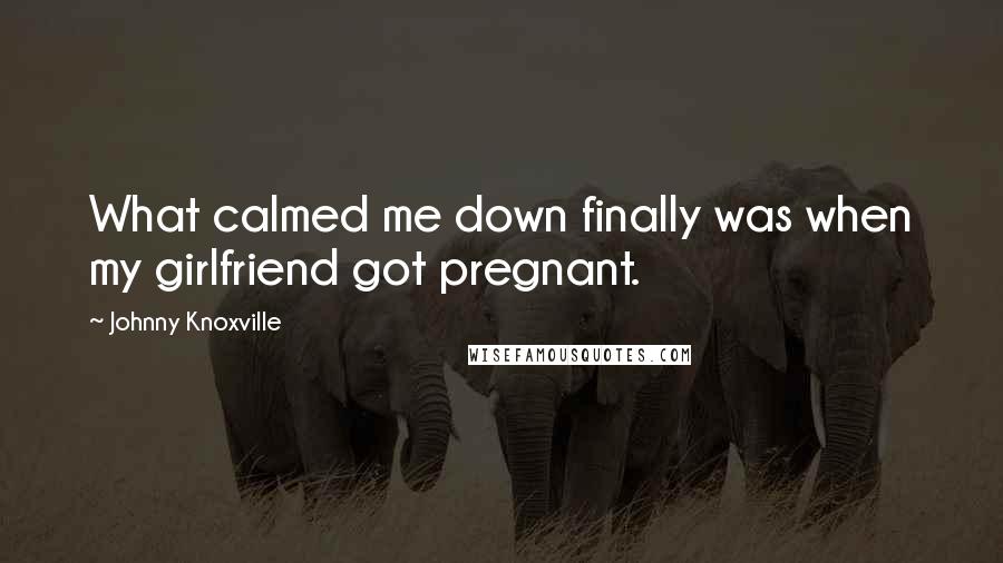 Johnny Knoxville Quotes: What calmed me down finally was when my girlfriend got pregnant.