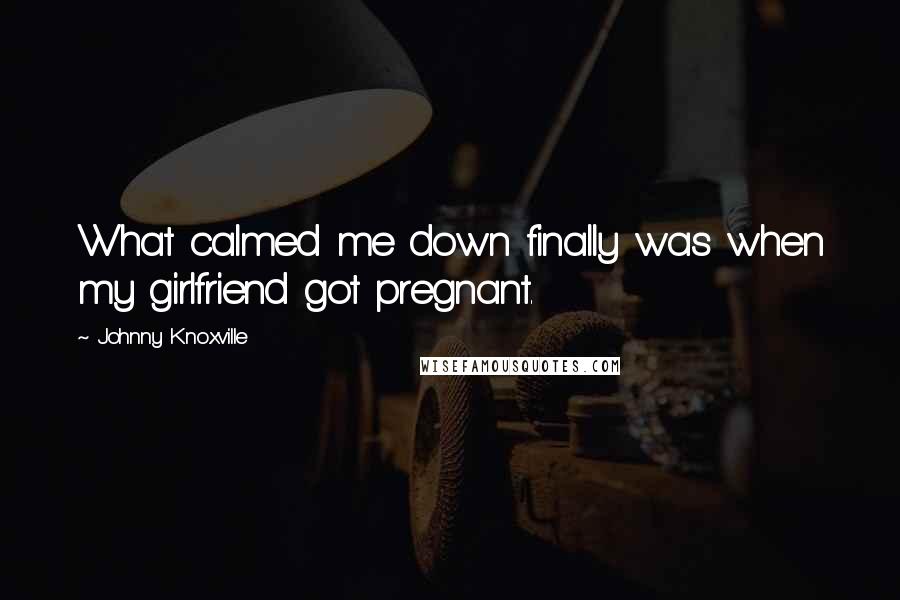 Johnny Knoxville Quotes: What calmed me down finally was when my girlfriend got pregnant.