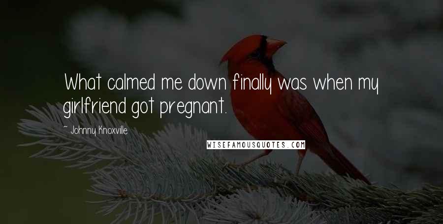 Johnny Knoxville Quotes: What calmed me down finally was when my girlfriend got pregnant.