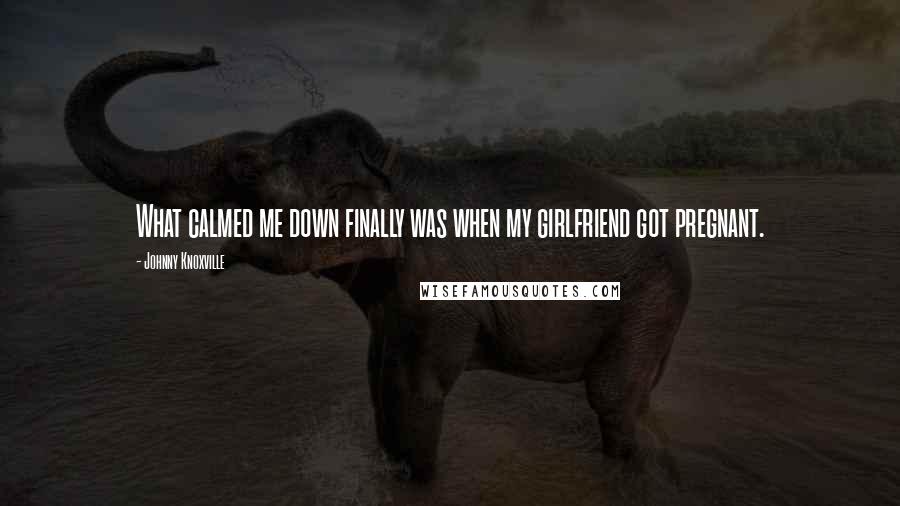 Johnny Knoxville Quotes: What calmed me down finally was when my girlfriend got pregnant.