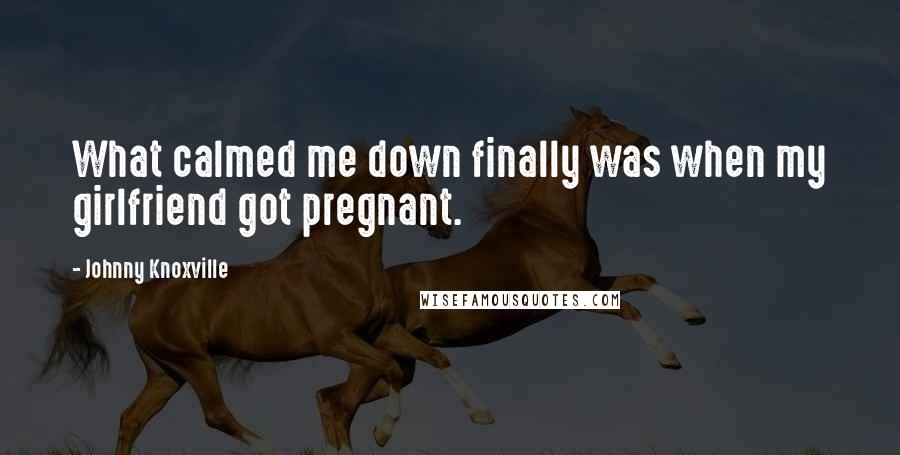 Johnny Knoxville Quotes: What calmed me down finally was when my girlfriend got pregnant.