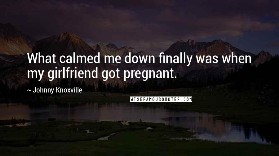 Johnny Knoxville Quotes: What calmed me down finally was when my girlfriend got pregnant.