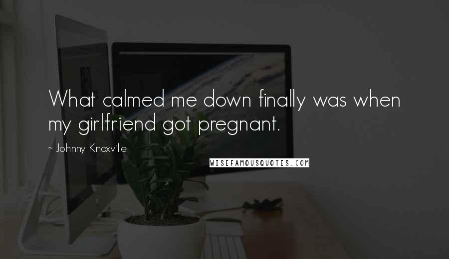 Johnny Knoxville Quotes: What calmed me down finally was when my girlfriend got pregnant.