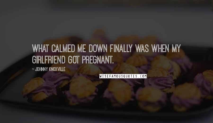 Johnny Knoxville Quotes: What calmed me down finally was when my girlfriend got pregnant.