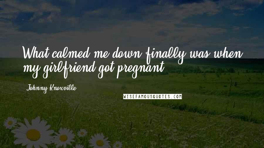 Johnny Knoxville Quotes: What calmed me down finally was when my girlfriend got pregnant.
