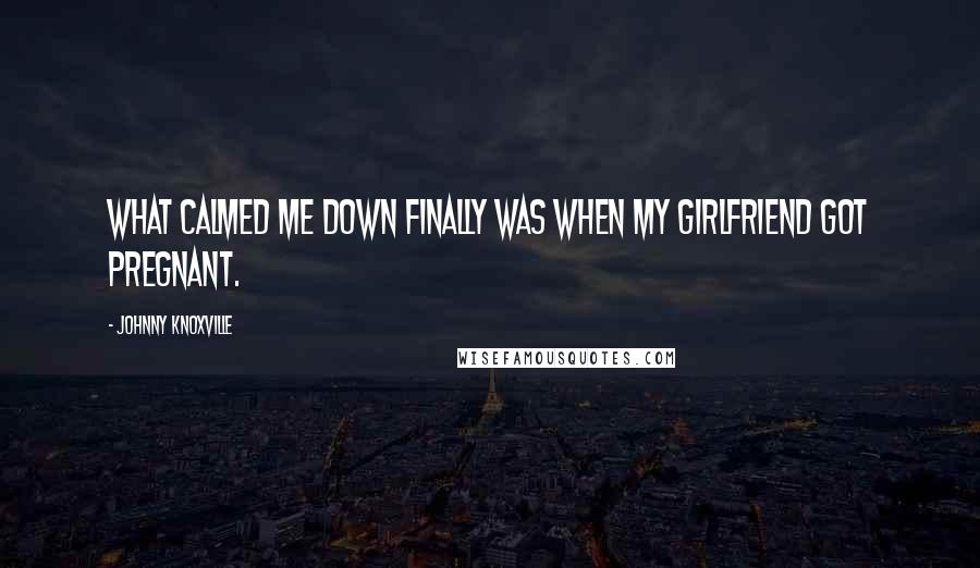 Johnny Knoxville Quotes: What calmed me down finally was when my girlfriend got pregnant.