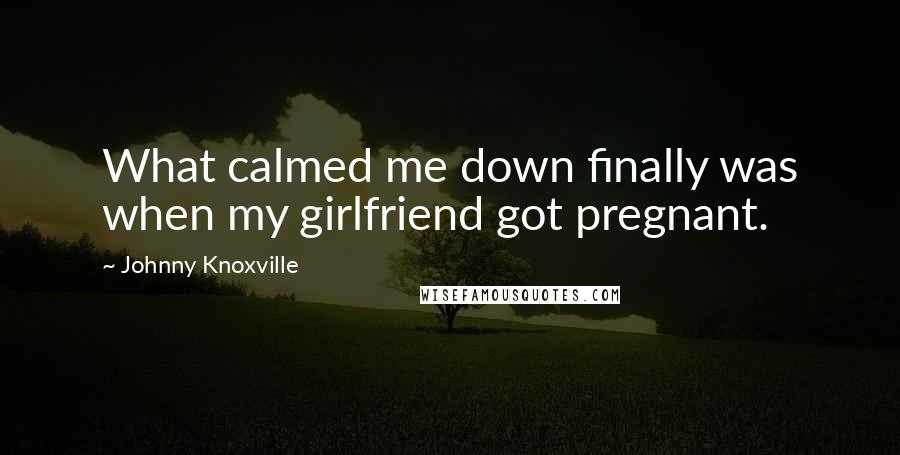 Johnny Knoxville Quotes: What calmed me down finally was when my girlfriend got pregnant.