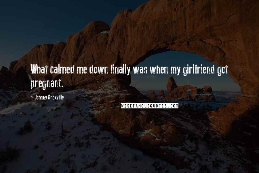 Johnny Knoxville Quotes: What calmed me down finally was when my girlfriend got pregnant.