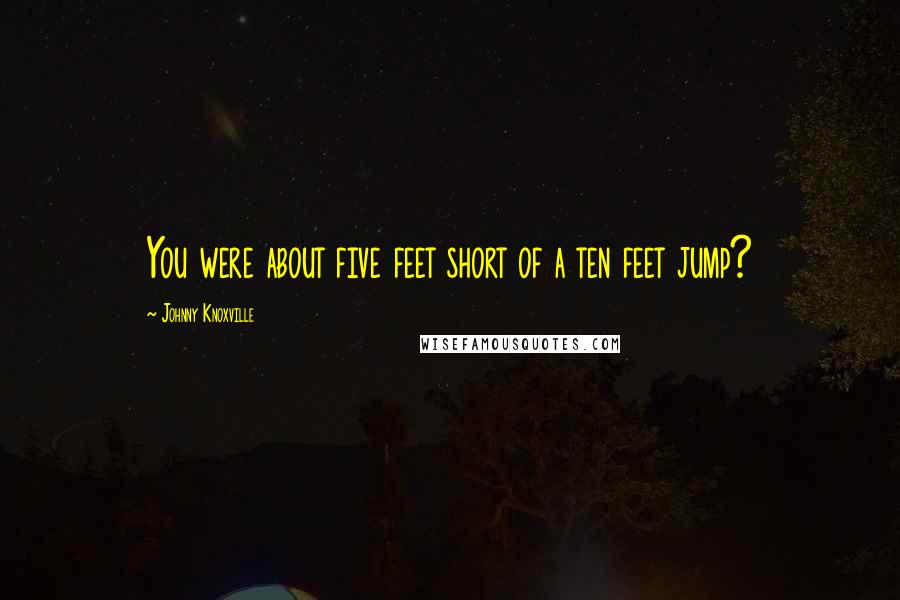 Johnny Knoxville Quotes: You were about five feet short of a ten feet jump?