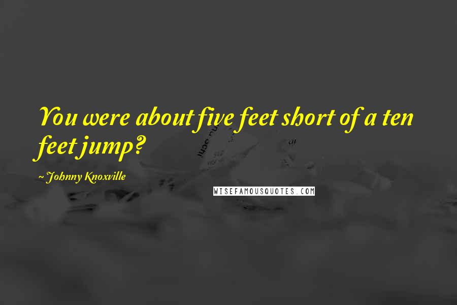 Johnny Knoxville Quotes: You were about five feet short of a ten feet jump?