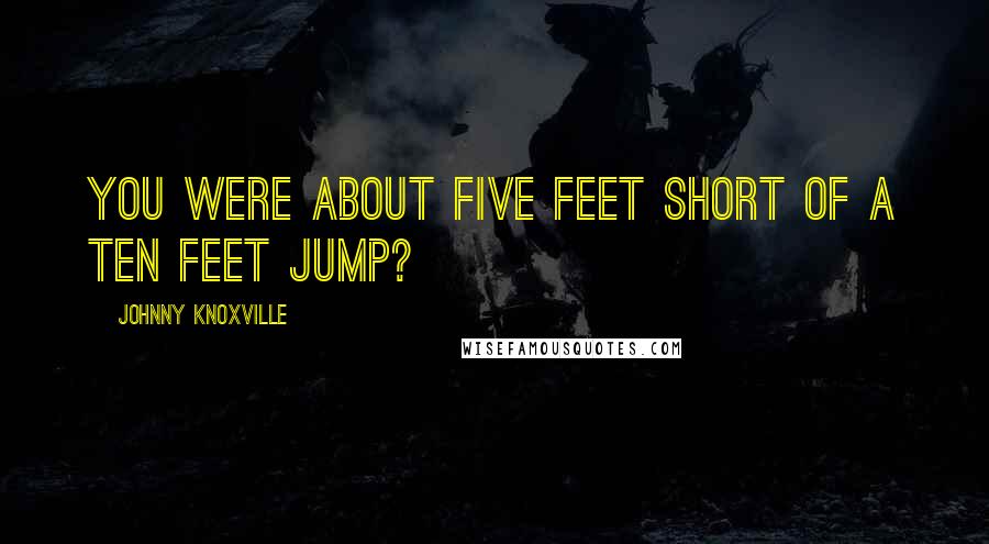 Johnny Knoxville Quotes: You were about five feet short of a ten feet jump?