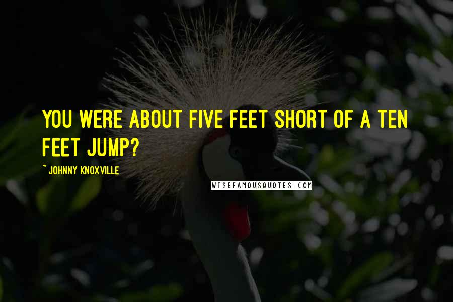 Johnny Knoxville Quotes: You were about five feet short of a ten feet jump?