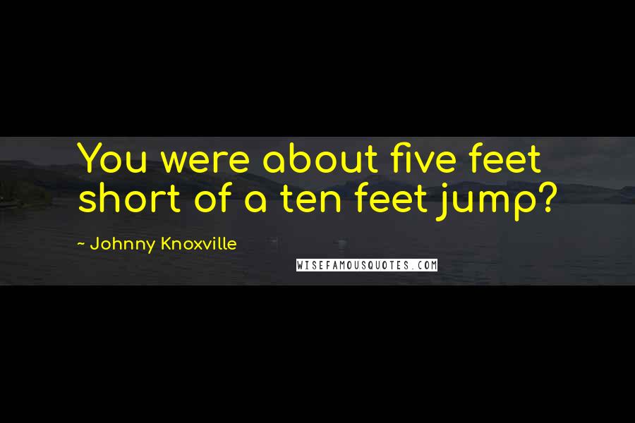 Johnny Knoxville Quotes: You were about five feet short of a ten feet jump?