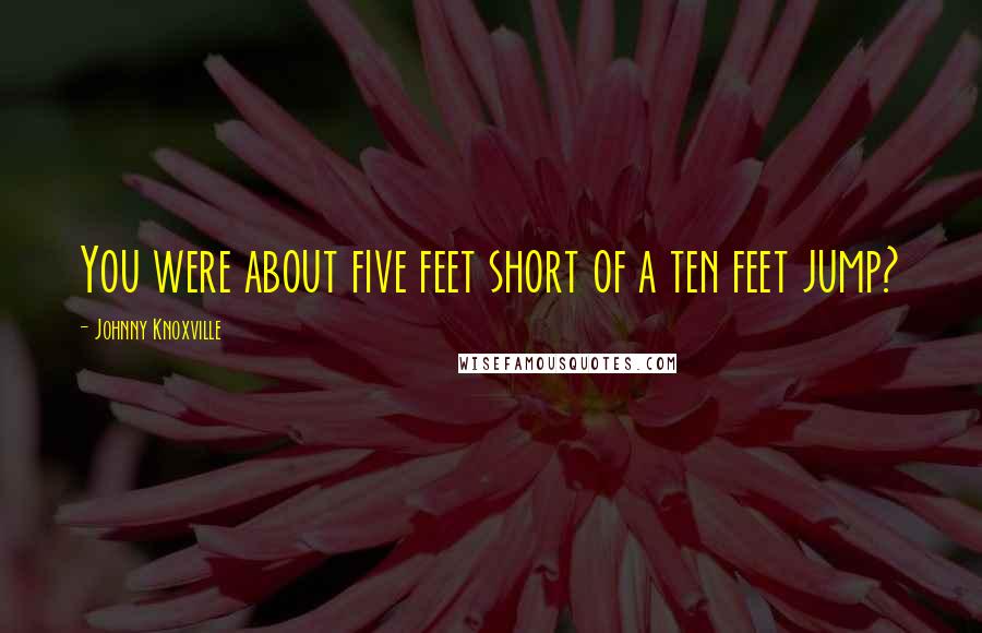 Johnny Knoxville Quotes: You were about five feet short of a ten feet jump?