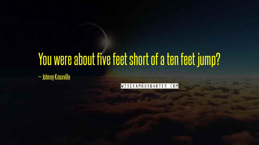 Johnny Knoxville Quotes: You were about five feet short of a ten feet jump?