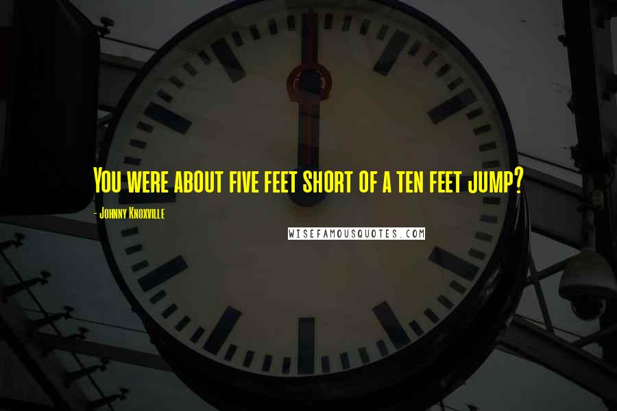 Johnny Knoxville Quotes: You were about five feet short of a ten feet jump?