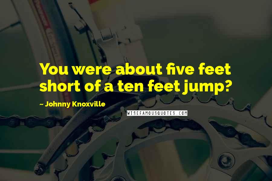 Johnny Knoxville Quotes: You were about five feet short of a ten feet jump?