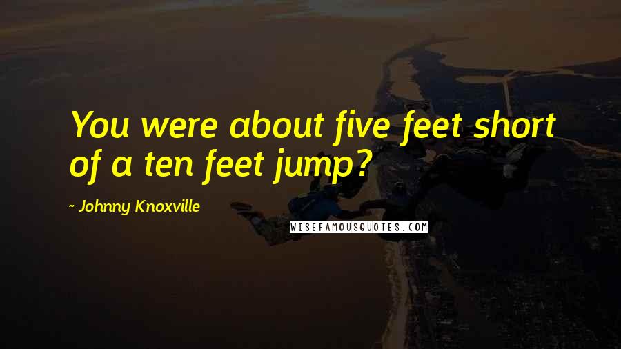 Johnny Knoxville Quotes: You were about five feet short of a ten feet jump?