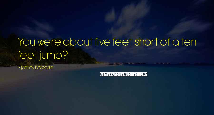 Johnny Knoxville Quotes: You were about five feet short of a ten feet jump?