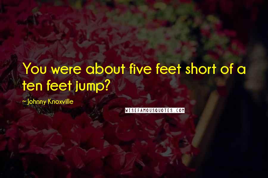 Johnny Knoxville Quotes: You were about five feet short of a ten feet jump?