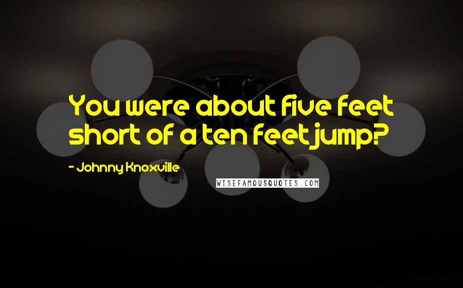 Johnny Knoxville Quotes: You were about five feet short of a ten feet jump?