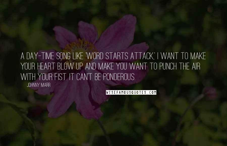 Johnny Marr Quotes: A day-time song like 'Word Starts Attack,' I want to make your heart blow up and make you want to punch the air with your fist. It can't be ponderous.