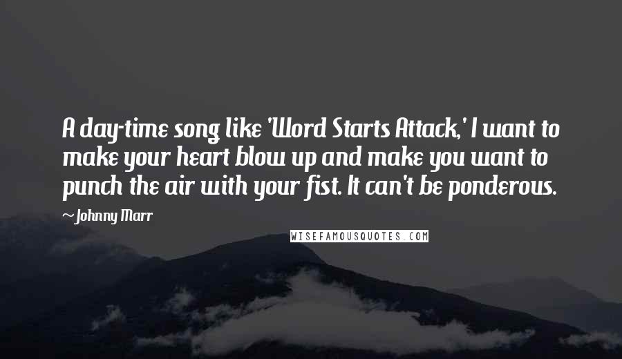 Johnny Marr Quotes: A day-time song like 'Word Starts Attack,' I want to make your heart blow up and make you want to punch the air with your fist. It can't be ponderous.