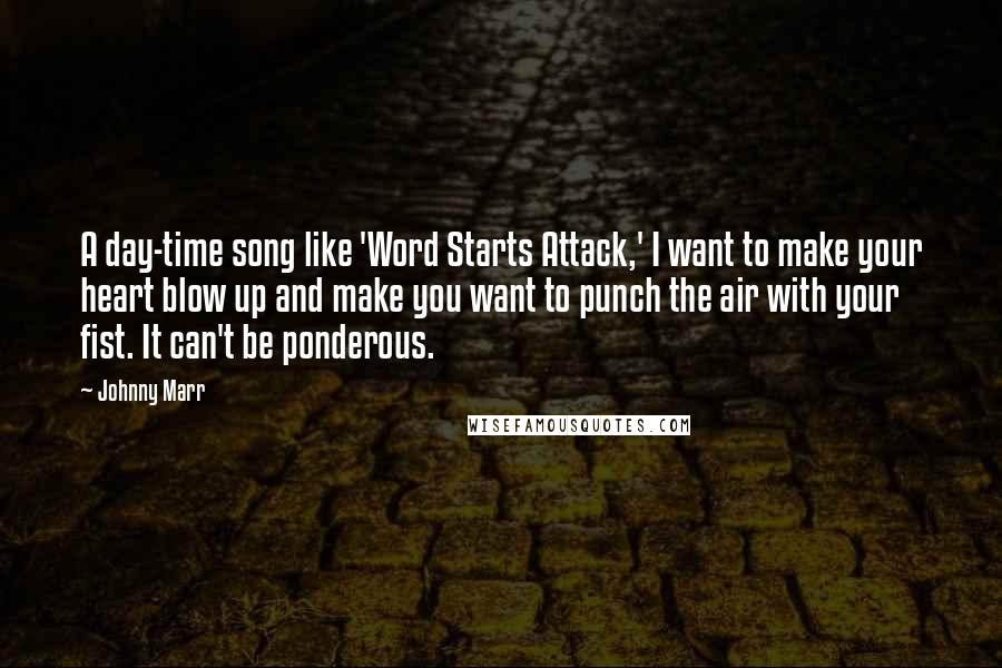 Johnny Marr Quotes: A day-time song like 'Word Starts Attack,' I want to make your heart blow up and make you want to punch the air with your fist. It can't be ponderous.