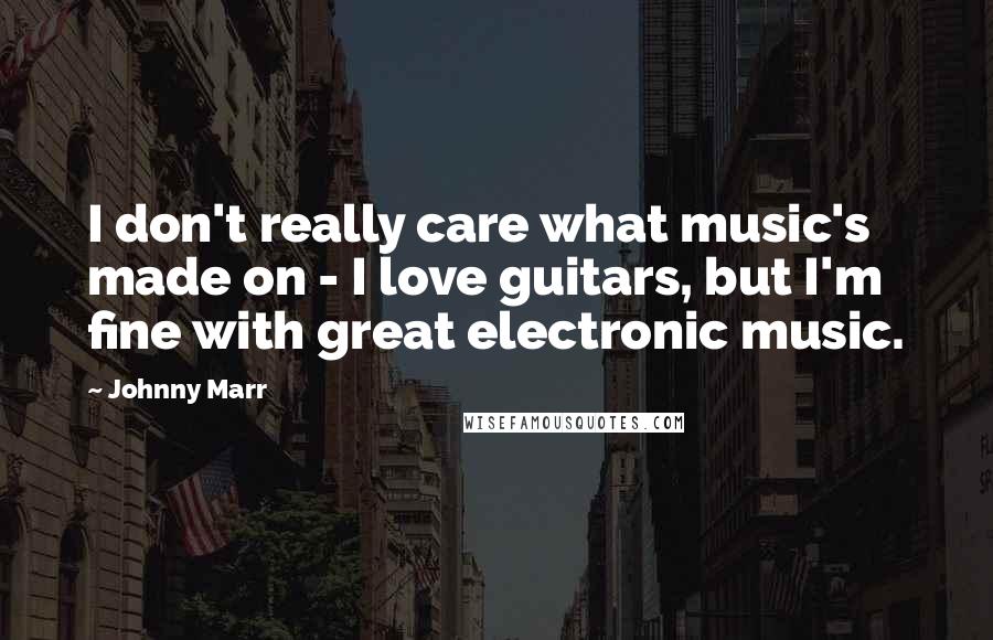 Johnny Marr Quotes: I don't really care what music's made on - I love guitars, but I'm fine with great electronic music.