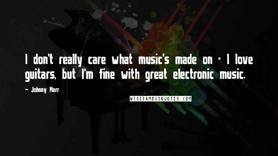 Johnny Marr Quotes: I don't really care what music's made on - I love guitars, but I'm fine with great electronic music.