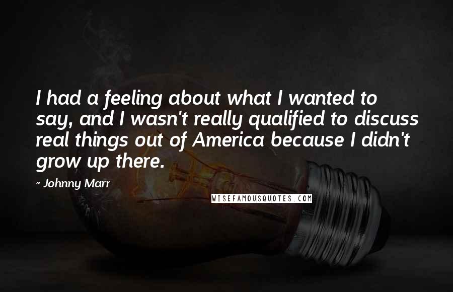 Johnny Marr Quotes: I had a feeling about what I wanted to say, and I wasn't really qualified to discuss real things out of America because I didn't grow up there.