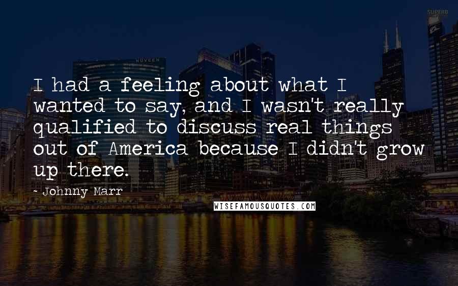 Johnny Marr Quotes: I had a feeling about what I wanted to say, and I wasn't really qualified to discuss real things out of America because I didn't grow up there.