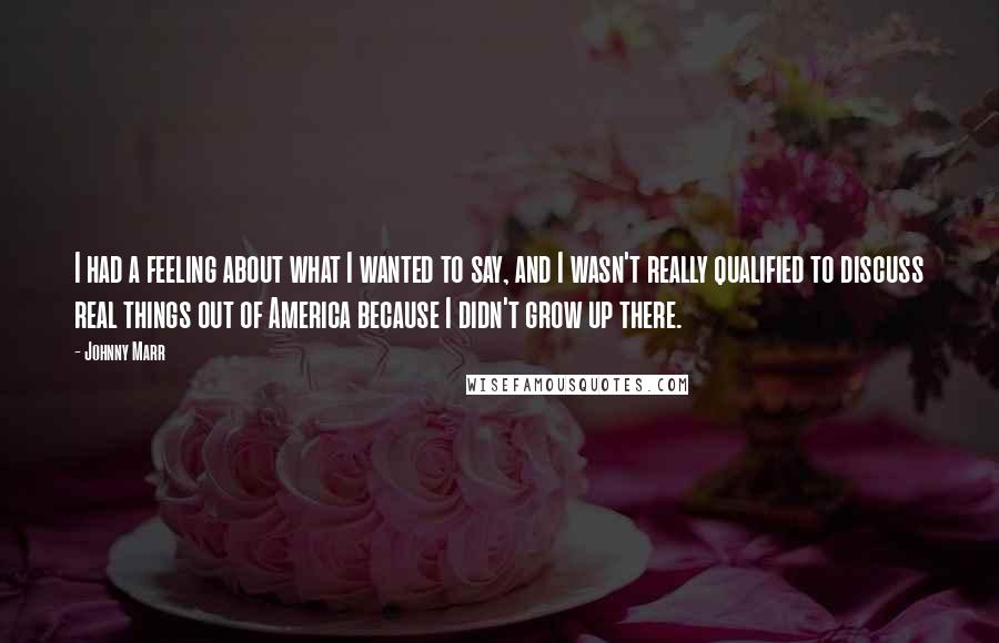 Johnny Marr Quotes: I had a feeling about what I wanted to say, and I wasn't really qualified to discuss real things out of America because I didn't grow up there.