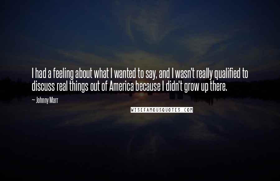 Johnny Marr Quotes: I had a feeling about what I wanted to say, and I wasn't really qualified to discuss real things out of America because I didn't grow up there.